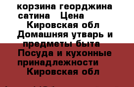 корзина георджина сатина › Цена ­ 690 - Кировская обл. Домашняя утварь и предметы быта » Посуда и кухонные принадлежности   . Кировская обл.